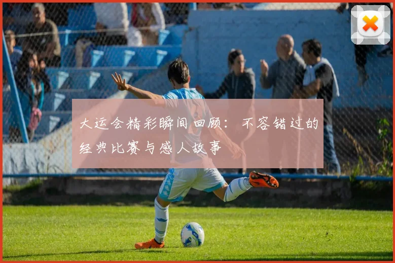 大运会精彩瞬间回顾:不容错过的经典比赛与感人故事