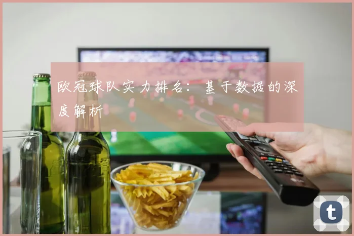 欧冠球队实力排名:基于数据的深度解析