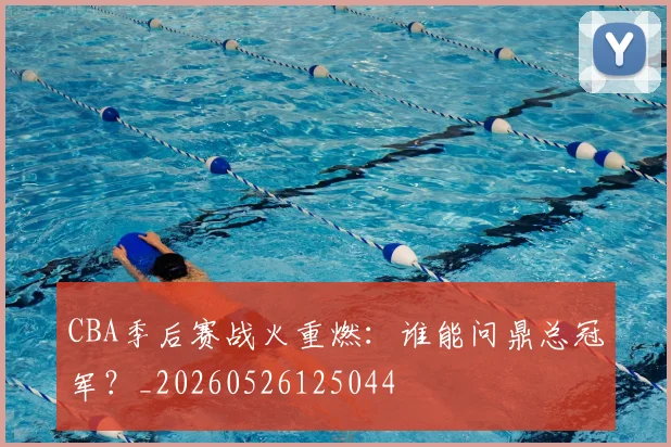 CBA季后赛战火重燃:谁能问鼎总冠军?_20260526125044