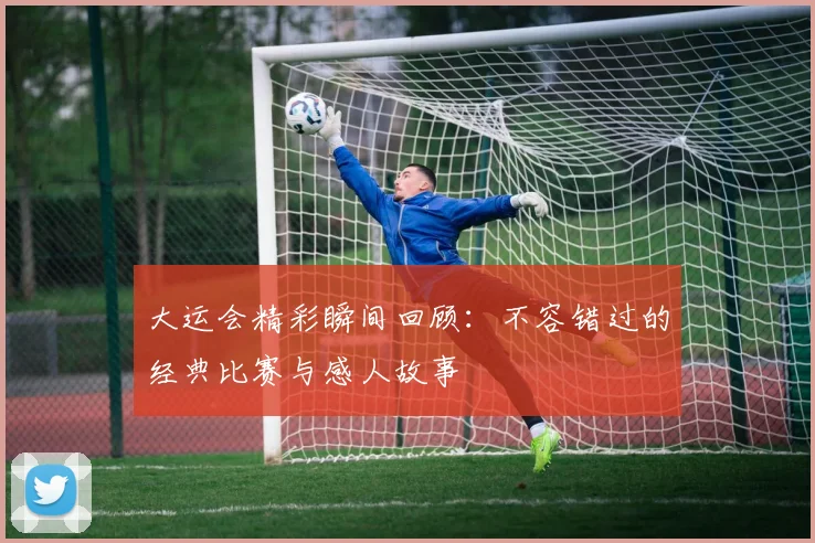 大运会精彩瞬间回顾：不容错过的经典比赛与感人故事