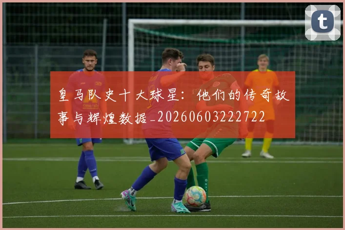皇马队史十大球星:他们的传奇故事与辉煌数据_20260603222722