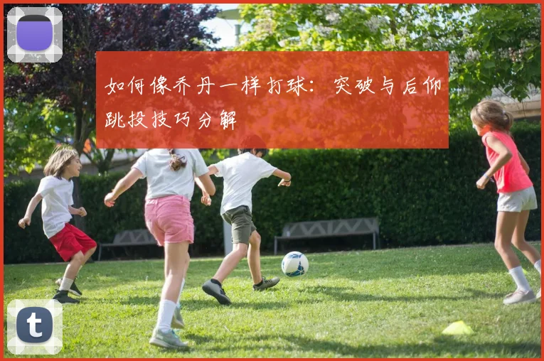 如何像乔丹一样打球:突破与后仰跳投技巧分解