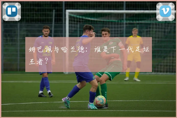 姆巴佩与哈兰德：谁是下一代足坛王者？