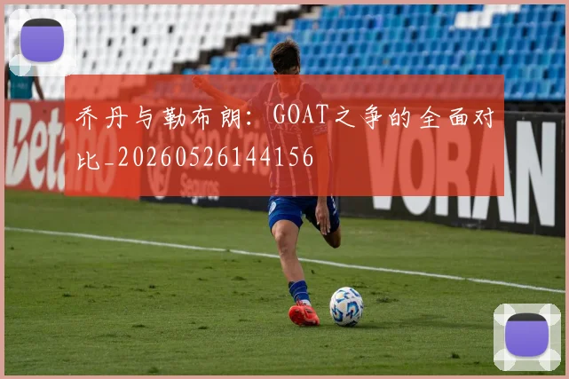 乔丹与勒布朗：GOAT之争的全面对比_20260526144156