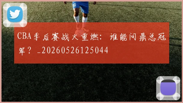 CBA季后赛战火重燃：谁能问鼎总冠军？_20260526125044