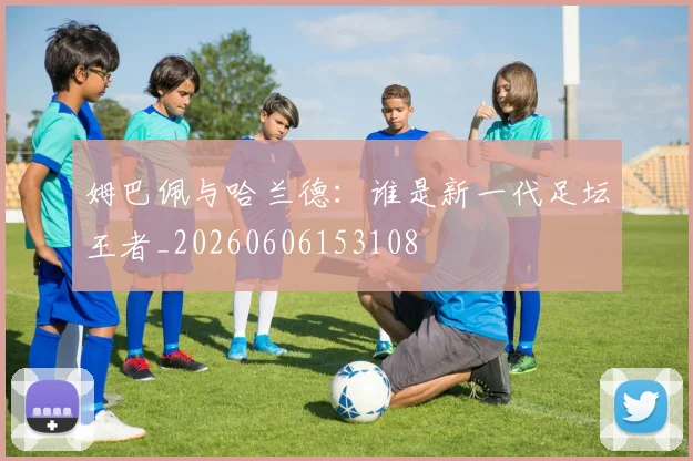 姆巴佩与哈兰德：谁是新一代足坛王者_20260606153108